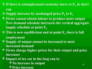 39
 If there is unemployment economy move to E1
in short
run
 Supply increase by unchanged price P0
to E1
 Firms cannot obtain labour to produce more output
New demand schedule intersects the vertical aggregate
supply schedule at point E2
 This is new equilibrium and at point E2
there is full
employment
 Supply of output cannot be increased to meet
increased demand
 Firms charge higher prices for their output and price
increases
 Impact of tax cut in the long run is:
No increase in output
Price increase
 