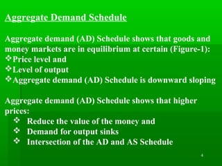 4
Aggregate Demand Schedule
Aggregate demand (AD) Schedule shows that goods and
money markets are in equilibrium at certain (Figure-1):
Price level and
Level of output
Aggregate demand (AD) Schedule is downward sloping
Aggregate demand (AD) Schedule shows that higher
prices:
 Reduce the value of the money and
 Demand for output sinks
 Intersection of the AD and AS Schedule
 