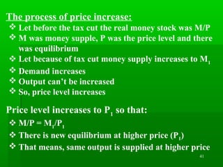 41
The process of price increase:
 Let before the tax cut the real money stock was M/P
 M was money supple, P was the price level and there
was equilibrium
 Let because of tax cut money supply increases to M1
 Demand increases
 Output can’t be increased
 So, price level increases
Price level increases to P1
so that:
 M/P = M1
/P1
 There is new equilibrium at higher price (P1)
 That means, same output is supplied at higher price
 