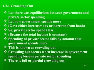 42
4.2.1 Crowding Out
 Let there was equilibrium between government and
private sector spending
 Let now government spends more
 (Govt either increases tax or borrows from bank)
 So, private sector spends less
 (Because the total income is constant)
 Spending of private sector falls by amount that
government spends more
 This is known as crowding out
 Crowding out occurs when increase in government
spending lessens private sector spending
 There is full or partial crowding out
 
