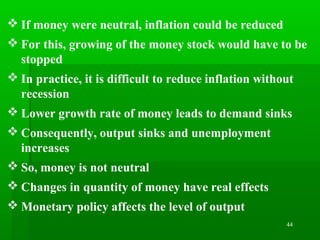 44
 If money were neutral, inflation could be reduced
 For this, growing of the money stock would have to be
stopped
 In practice, it is difficult to reduce inflation without
recession
 Lower growth rate of money leads to demand sinks
 Consequently, output sinks and unemployment
increases
 So, money is not neutral
 Changes in quantity of money have real effects
 Monetary policy affects the level of output
 