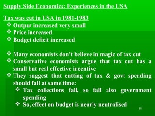 48
Supply Side Economics: Experiences in the USA
Tax was cut in USA in 1981-1983
 Output increased very small
 Price increased
 Budget deficit increased
 Many economists don't believe in magic of tax cut
 Conservative economists argue that tax cut has a
small but real effective incentive
 They suggest that cutting of tax & govt spending
should fall at same time:
 Tax collections fall, so fall also government
spending
 So, effect on budget is nearly neutralised
 