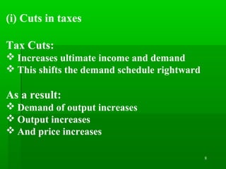 8
(i) Cuts in taxes
Tax Cuts:
 Increases ultimate income and demand
 This shifts the demand schedule rightward
As a result:
 Demand of output increases
 Output increases
 And price increases
 