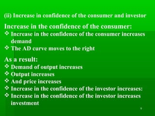 9
(ii) Increase in confidence of the consumer and investor
Increase in the confidence of the consumer:
 Increase in the confidence of the consumer increases
demand
 The AD curve moves to the right
As a result:
 Demand of output increases
 Output increases
 And price increases
 Increase in the confidence of the investor increases:
 Increase in the confidence of the investor increases
investment
 