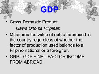 GDP
• Gross Domestic Product
Gawa Dito sa Pilipinas
• Measures the value of output produced in
the country regardless of whether the
factor of production used belongs to a
Filipino national or a foreigner.
• GNP= GDP + NET FACTOR INCOME
FROM ABROAD
 