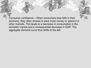 • Consumer confidence – When consumers lose faith in their
economy, they often choose to save more money or spend it in
other markets. This leads to a decrease in consumption in the
domestic market and a consequential decrease in GDP. The
aggregate demand curve thus shifts to the left.
 
