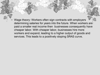 – Wage theory: Workers often sign contracts with employers
determining salaries for years into the future. When workers are
paid a smaller real income then businesses consequently have
cheaper labor. With cheaper labor, businesses hire more
workers and expand, leading to a higher output of goods and
services. This leads to a positively sloping SRAS curve.
 