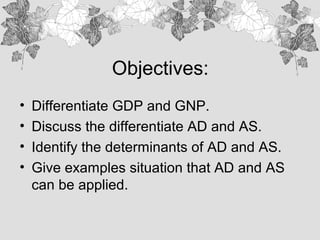 Objectives:
• Differentiate GDP and GNP.
• Discuss the differentiate AD and AS.
• Identify the determinants of AD and AS.
• Give examples situation that AD and AS
can be applied.
 