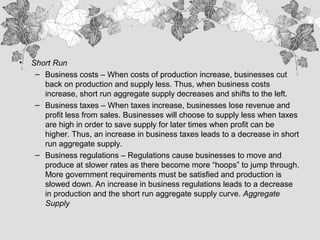 • Short Run
– Business costs – When costs of production increase, businesses cut
back on production and supply less. Thus, when business costs
increase, short run aggregate supply decreases and shifts to the left.
– Business taxes – When taxes increase, businesses lose revenue and
profit less from sales. Businesses will choose to supply less when taxes
are high in order to save supply for later times when profit can be
higher. Thus, an increase in business taxes leads to a decrease in short
run aggregate supply.
– Business regulations – Regulations cause businesses to move and
produce at slower rates as there become more “hoops” to jump through.
More government requirements must be satisfied and production is
slowed down. An increase in business regulations leads to a decrease
in production and the short run aggregate supply curve. Aggregate
Supply
 