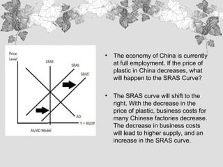 • The economy of China is currently
at full employment. If the price of
plastic in China decreases, what
will happen to the SRAS Curve?
• The SRAS curve will shift to the
right. With the decrease in the
price of plastic, business costs for
many Chinese factories decrease.
The decrease in business costs
will lead to higher supply, and an
increase in the SRAS curve.
 