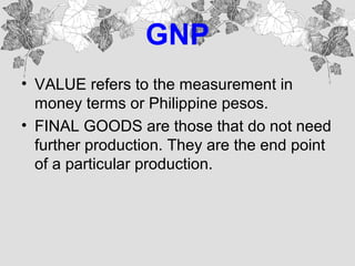 GNP
• VALUE refers to the measurement in
money terms or Philippine pesos.
• FINAL GOODS are those that do not need
further production. They are the end point
of a particular production.
 
