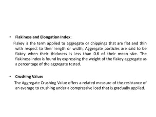 • Flakiness and Elongation Index:
Flakey is the term applied to aggregate or chippings that are flat and thin
with respect to their length or width, Aggregate particles are said to be
flakey when their thickness is less than 0.6 of their mean size. The
flakiness index is found by expressing the weight of the flakey aggregate as
a percentage of the aggregate tested.
• Crushing Value:
The Aggregate Crushing Value offers a related measure of the resistance of
an average to crushing under a compressive load that is gradually applied.
 