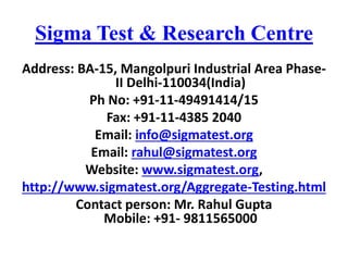 Sigma Test & Research Centre
Address: BA-15, Mangolpuri Industrial Area Phase-
II Delhi-110034(India)
Ph No: +91-11-49491414/15
Fax: +91-11-4385 2040
Email: info@sigmatest.org
Email: rahul@sigmatest.org
Website: www.sigmatest.org,
http://www.sigmatest.org/Aggregate-Testing.html
Contact person: Mr. Rahul Gupta
Mobile: +91- 9811565000
 