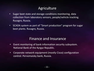 Agriculture
• Sugar beet state and storage conditions monitoring, data
collection from laboratory sensors, people/vehicle tracking.
Rusagro, Russia.
• SCADA system as part of "Smart production" program for sugar
beet plants. Rusagro, Russia.
- 11 -
Finance and Insurance
• Event monitoring of bank information security subsystem.
National Bank of the Kyrgyz Republic.
• Corporate network equipment (mostly Cisco) configuration
control. Pervomaisky bank, Russia.
 