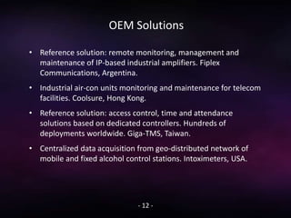 OEM Solutions
• Reference solution: remote monitoring, management and
maintenance of IP-based industrial amplifiers. Fiplex
Communications, Argentina.
• Industrial air-con units monitoring and maintenance for telecom
facilities. Coolsure, Hong Kong.
• Reference solution: access control, time and attendance
solutions based on dedicated controllers. Hundreds of
deployments worldwide. Giga-TMS, Taiwan.
• Centralized data acquisition from geo-distributed network of
mobile and fixed alcohol control stations. Intoximeters, USA.
- 12 -
 