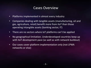 Cases Overview
• Platforms implemented in almost every industry
• Companies dealing with tangible assets (manufacturing, oil and
gas, agriculture, retail) benefit more from IIoT than those
operating intangible assets (banking sector, IT)
• There are no sectors where IoT platforms can’t be applied
• No geographical limitation. Underdeveloped countries keep up
with IIoT development pace (as well as with network buildout)
• Our cases cover platform implementation only (not LPWA
networks or else)
- 3 -
 