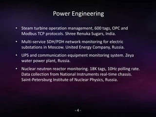 Power Engineering
• Steam turbine operation management, 600 tags, OPC and
Modbus TCP protocols. Shree Renuka Sugars, India.
• Multi-service SDH/PDH network monitoring for electric
substations in Moscow. United Energy Company, Russia.
• UPS and communication equipment monitoring system. Zeya
water power plant, Russia.
• Nuclear neutron reactor monitoring. 18K tags, 10Hz polling rate.
Data collection from National Instruments real-time chassis.
Saint-Petersburg Institute of Nuclear Physics, Russia.
- 4 -
 