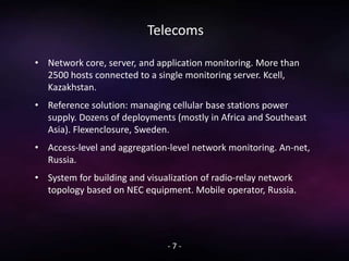 Telecoms
• Network core, server, and application monitoring. More than
2500 hosts connected to a single monitoring server. Kcell,
Kazakhstan.
• Reference solution: managing cellular base stations power
supply. Dozens of deployments (mostly in Africa and Southeast
Asia). Flexenclosure, Sweden.
• Access-level and aggregation-level network monitoring. An-net,
Russia.
• System for building and visualization of radio-relay network
topology based on NEC equipment. Mobile operator, Russia.
- 7 -
 