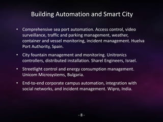 Building Automation and Smart City
• Comprehensive sea port automation. Access control, video
surveillance, traffic and parking management, weather,
container and vessel monitoring, incident management. Huelva
Port Authority, Spain.
• City fountain management and monitoring. Unitronics
controllers, distributed installation. Sharel Engineers, Israel.
• Streetlight control and energy consumption management.
Unicom Microsystems, Bulgaria.
• End-to-end corporate campus automation, integration with
social networks, and incident management. Wipro, India.
- 8 -
 