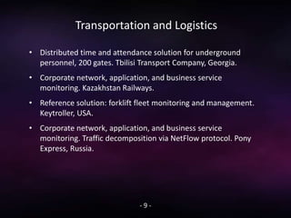 Transportation and Logistics
• Distributed time and attendance solution for underground
personnel, 200 gates. Tbilisi Transport Company, Georgia.
• Corporate network, application, and business service
monitoring. Kazakhstan Railways.
• Reference solution: forklift fleet monitoring and management.
Keytroller, USA.
• Corporate network, application, and business service
monitoring. Traffic decomposition via NetFlow protocol. Pony
Express, Russia.
- 9 -
 