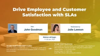 Drive Employee and Customer
Satisfaction with SLAs
John Goodman Julie Lawson
With: Moderated by:
TO USE YOUR COMPUTER'S AUDIO:
When the webinar begins, you will be connected to audio using
your computer's microphone and speakers (VoIP). A headset is
recommended.
Webinar will begin:
11:00 am, PDT
TO USE YOUR TELEPHONE:
If you prefer to use your phone, you must select "Use Telephone"
after joining the webinar and call in using the numbers below.
United States: +1 (415) 655-0060
Access Code: 311-683-356
Audio PIN: Shown after joining the webinar
--OR--
 