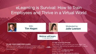 eLearning is Survival: How to Train
Employees and Thrive in a Virtual World
Tim Hagen Julie Lawson
With: Moderated by:
TO USE YOUR COMPUTER'S AUDIO:
When the webinar begins, you will be connected to audio using
your computer's microphone and speakers (VoIP). A headset is
recommended.
Webinar will begin:
11:00 AM (PDT)
TO USE YOUR TELEPHONE:
If you prefer to use your phone, you must select "Use
Telephone" after joining the webinar and call in using the
numbers below.
United States: +1 (562) 247-8422
Access Code: 418-360-129
Audio PIN: Shown after joining the webinar
--OR--
 