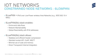 EAB-15:019299 Uen | Commercial in confidence | © Ericsson AB 2015 | 2015-03-12 | Page 8
IoT Networks
Constrained Node Networks : 6loWpan
› 6LowPAN = IPv6 over Low-Power wireless Area Networks (e.g., IEEE 802.15.4
MAC)
› 6LowPAN(6lo) stack enables:
– End-to-end data flows
– Network Maintainability
– Global Reachability with IPv6 addresses
› 6LowPAN(6lo) stack allows:
– Stateless and efficient header compression
– Standard socket API, CoAP, MQTT
– Minimal use of code and memory
– Direct Transparent Internet Integration
8
 