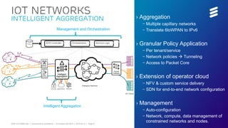 EAB-15:019299 Uen | Commercial in confidence | © Ericsson AB 2015 | 2015-03-12 | Page 9
IoT Networks
Intelligent Aggregation › Aggregation
– Multiple capillary networks
– Translate 6loWPAN to IPv6
› Granular Policy Application
– Per tenant/service
– Network policies  Tunneling
– Access to Packet Core
› Extension of operator cloud
– NFV & custom service delivery
– SDN for end-to-end network configuration
› Management
– Auto-configuration
– Network, compute, data management of
constrained networks and nodes.
Intelligent Aggregation
Management and Orchestration
 