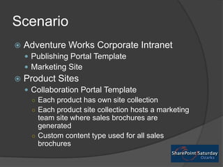 Scenario,[object Object],Adventure Works Corporate Intranet,[object Object],Publishing Portal Template,[object Object],Marketing Site,[object Object],Product Sites,[object Object],Collaboration Portal Template,[object Object],Each product has own site collection,[object Object],Each product site collection hosts a marketing team site where sales brochures are generated,[object Object],Custom content type used for all sales brochures,[object Object]