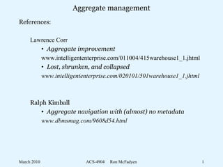 March 2010 ACS-4904 Ron McFadyen 1
Aggregate management
References:
Lawrence Corr
• Aggregate improvement
www.intelligententerprise.com/011004/415warehouse1_1.jhtml
• Lost, shrunken, and collapsed
www.intelligententerprise.com/020101/501warehouse1_1.jhtml
Ralph Kimball
• Aggregate navigation with (almost) no metadata
www.dbmsmag.com/9608d54.html
 
