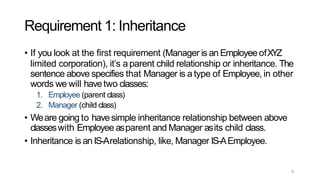 6
Requirement 1: Inheritance
• If you look at the first requirement (Manager is an Employee ofXYZ
limited corporation), it’s a parent child relationship or inheritance. The
sentence above specifies that Manager is a type of Employee, in other
words we will havetwo classes:
1. Employee (parent class)
2. Manager (child class)
• Weare going to havesimple inheritance relationship between above
classeswith Employee asparent and Manager asits child class.
• Inheritance is an IS-Arelationship, like, Manager IS-AEmployee.
 