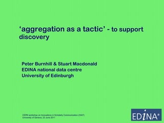 ‘ aggregation as a tactic’ -  to support discovery  Peter Burnhill & Stuart Macdonald EDINA national data centre University of Edinburgh CERN workshop on Innovations in Scholarly Communication (OAI7) University of Geneva, 23 June 2011 