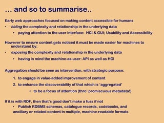 …  and so to summarise..   Early web approaches focused on making content accessible for humans hiding  the complexity and relationship in the underlying data  paying attention to the user interface:  HCI & GUI; Usability and Accessibility However to ensure content gets noticed it must be made easier for machines to understand by: exposing  the complexity and relationship in the underlying data having in mind the machine-as-user: API as well as HCI Aggregation should be seen   as intervention,  with strategic purpose: to engage in value-added improvement of content to enhance the discoverability of that which is ‘aggregated’ to be a focus of attention (thro’ promiscuous metadata!) If it is with RDF, then that’s good don’t make a fuss if not Publish RDBMS schemas, catalogue records, codebooks, and  ancillary or related content in multiple, machine-readable formats 