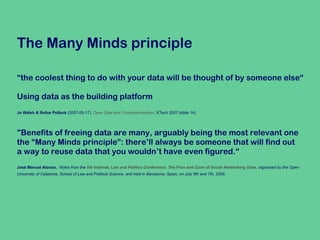 The Many Minds principle “ the coolest thing to do with your data will be thought of by someone else“  Using data as the building platform Jo Walsh & Rufus Pollock  (2007-05-17).  Open Data and Componentization .  XTech 2007  (slide 14) "Benefits of freeing data are many, arguably being the most relevant one  the “Many Minds principle”: there’ll always be someone that will find out  a way to reuse data that you wouldn’t have even figured.“ José Manuel Alonso ,  Notes from the  5th Internet, Law and Politics Conference: The Pros and Cons of Social Networking Sites , organized by the Open  University of Catalonia, School of Law and Political Science, and held in Barcelona, Spain, on July 6th and 7th, 2009.   