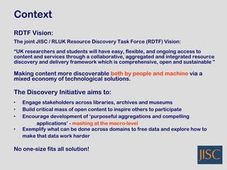 RDTF Vision: The joint JISC / RLUK Resource Discovery Task Force (RDTF) Vision: “ UK researchers and students will have easy, flexible, and ongoing access to  content and services through a collaborative, aggregated and integrated resource  discovery and delivery framework which is comprehensive, open and sustainable ” Making content more discoverable  both by people and machine  via a  mixed economy of technological solutions.   The Discovery Initiative aims to: Engage stakeholders across libraries, archives and museums Build critical mass of open content to inspire others to participate Encourage development of ‘purposeful aggregations and compelling applications’ -  mashing at the macro-level   Exemplify what can be done across domains to free data and explore how to  make that data work harder   No one-size fits all solution! Context 