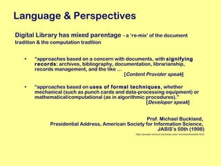 Digital Library has mixed parentage   - a ‘re-mix’ of the document  tradition & the computation tradition “ approaches based on a concern with documents, with  signifying records : archives, bibliography, documentation, librarianship, records management, and the like …   [ Content Provider speak ] “ approaches based on  uses of formal techniques , whether mechanical (such as punch cards and data-processing equipment) or mathematical/computational (as in algorithmic procedures).”    [ Developer speak ] Prof. Michael Buckland,  Presidential Address, American Society for Information Science,  JASIS’s 50th (1998) http://people.ischool.berkeley.edu/~buckland/asis62.html Language & Perspectives 
