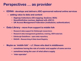 EDINA  -  develops and delivers JISC-sponsored national online services adding value to data and content Digimap Collections (OS mapping; SeaZone; BGS) NewsfilmOnline (various; digitised with JISC £) UK Access Management Federation (institutions; authentication) Data Library  – move from support to middle folk Research data support for Edinburgh researchers Research data management guidelines, training, OER materials Edinburgh DataShare – open data repository RADAR – Researching A Data Asset Registry Maybe as  ‘middle folk’ -  c.f. those who deal in middleware sometimes having the role of creator and supplier of some service sometimes being the user of what others supply  ‘ inter-operator’ Perspectives … as provider 
