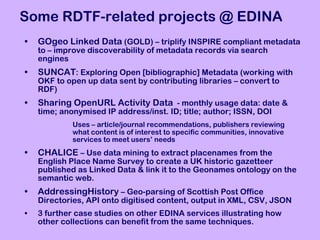 Some RDTF-related projects @ EDINA GOgeo Linked Data  (GOLD) – triplify INSPIRE compliant metadata to – improve discoverability of metadata records via search engines SUNCAT : Exploring Open [bibliographic] Metadata (working with OKF to open up data sent by contributing libraries – convert to RDF) Sharing OpenURL Activity Data   - monthly usage data: date & time; anonymised IP address/inst. ID; title; author; ISSN, DOI  Uses – article/journal recommendations, publishers reviewing  what content is of interest to specific communities, innovative  services to meet users’ needs CHALICE  – Use data mining to extract placenames from the English Place Name Survey to create a UK historic gazetteer published as Linked Data & link it to the Geonames ontology on the semantic web.  AddressingHistory  – Geo-parsing of Scottish Post Office Directories, API onto digitised content, output in XML, CSV, JSON 3 further case studies on other EDINA services illustrating how other collections can benefit from the same techniques. 