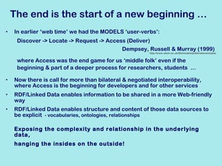 The end is the start of a new beginning … In earlier ‘web time’ we had the MODELS ‘user-verbs’: Discover -> Locate -> Request -> Access (Deliver) Dempsey, Russell & Murray (1999)  http://www.ukoln.ac.uk/dlis/models/publications/utopia/ where Access was the end game for us ‘middle folk’ even if the  beginning & part of a deeper process for researchers, students  … Now there is call for  more than bilateral & negotiated interoperability, where Access is the beginning  for developers and for other services RDF/Linked Data enables information to be shared in a more Web-friendly way RDF/Linked Data enables structure and content of those data sources to be explicit  - vocabularies, ontologies, relationships Exposing the complexity and relationship in the underlying data, hanging the insides on the outside! 