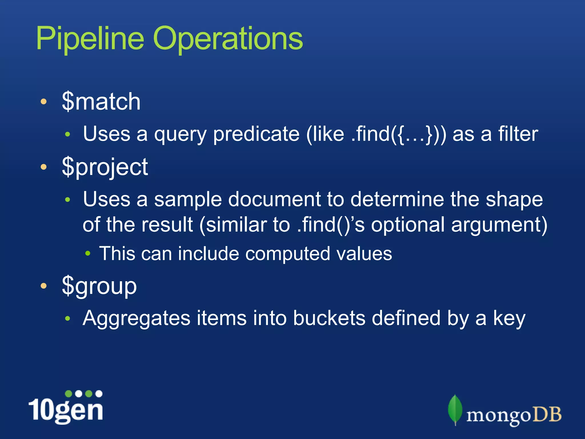 Pipeline Operations$matchUses a query predicate (like .find({…})) as a filter$projectUses a sample document to determine the shape of the result (similar to .find()’s optional argument)This can include computed values$groupAggregates items into buckets defined by a key
