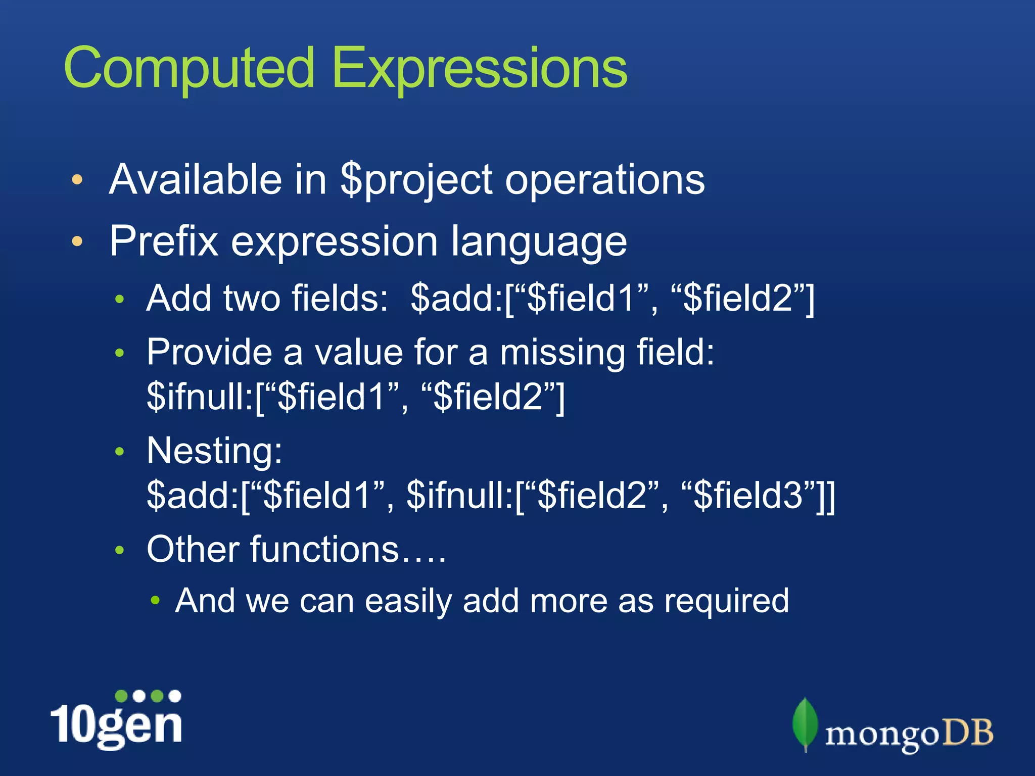 Computed ExpressionsAvailable in $project operationsPrefix expression languageAdd two fields:  $add:[“$field1”, “$field2”]Provide a value for a missing field: $ifnull:[“$field1”, “$field2”]Nesting:  $add:[“$field1”, $ifnull:[“$field2”, “$field3”]]Other functions….And we can easily add more as required