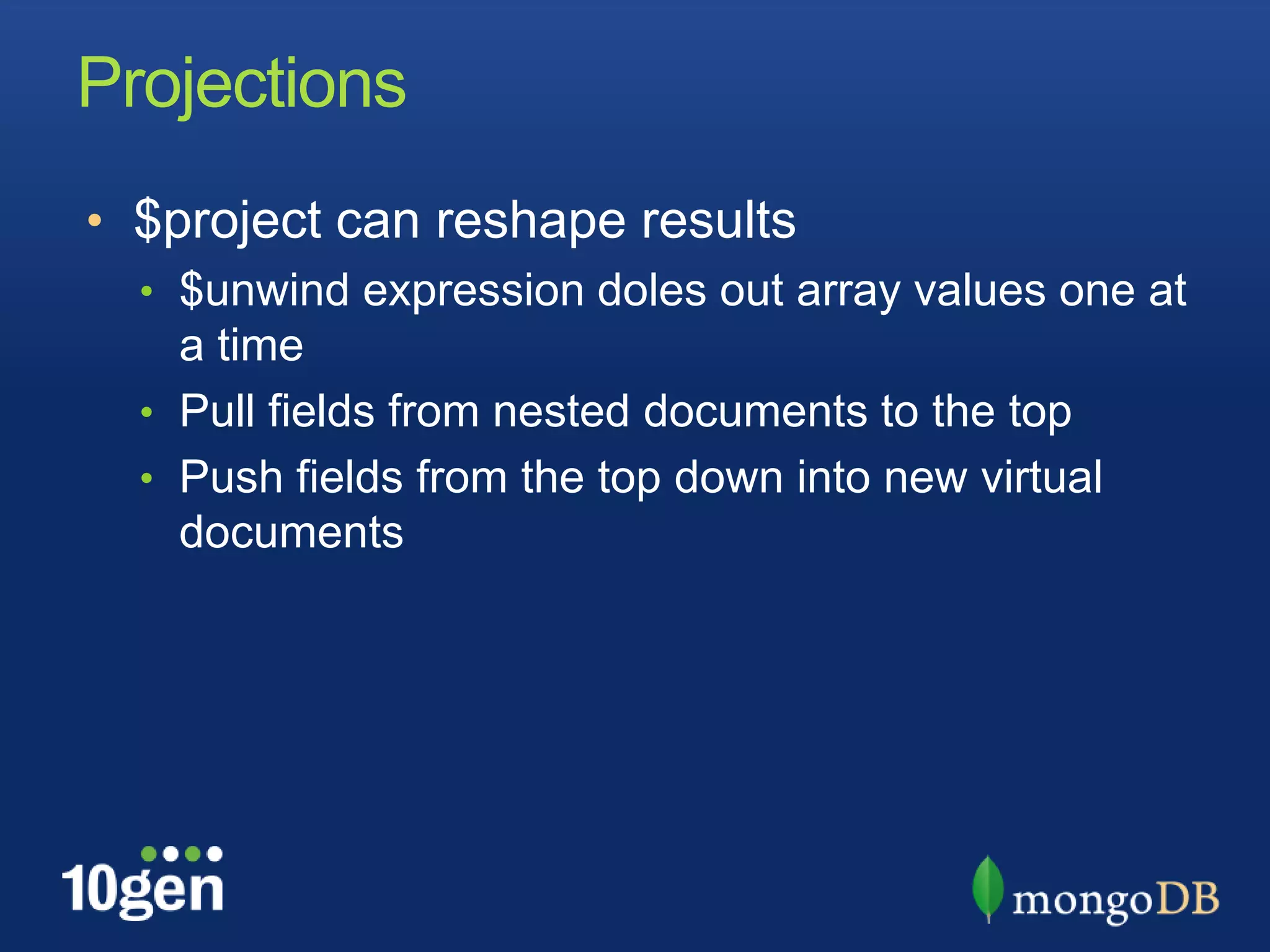 Projections$project can reshape results$unwind expression doles out array values one at a timePull fields from nested documents to the topPush fields from the top down into new virtual documents