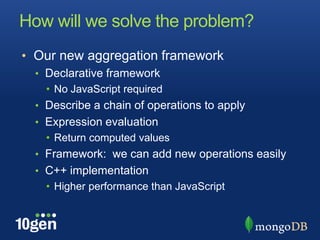 How will we solve the problem?Our new aggregation frameworkDeclarative frameworkNo JavaScript requiredDescribe a chain of operations to applyExpression evaluationReturn computed valuesFramework:  we can add new operations easilyC++ implementationHigher performance than JavaScript