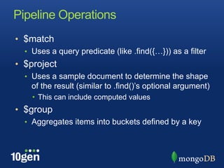 Pipeline Operations$matchUses a query predicate (like .find({…})) as a filter$projectUses a sample document to determine the shape of the result (similar to .find()’s optional argument)This can include computed values$groupAggregates items into buckets defined by a key
