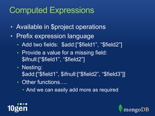 Computed ExpressionsAvailable in $project operationsPrefix expression languageAdd two fields:  $add:[“$field1”, “$field2”]Provide a value for a missing field: $ifnull:[“$field1”, “$field2”]Nesting:  $add:[“$field1”, $ifnull:[“$field2”, “$field3”]]Other functions….And we can easily add more as required