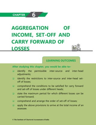 AGGREGATION OF
INCOME, SET-OFF AND
CARRY FORWARD OF
LOSSES
LEARNING OUTCOMES
After studying this chapter, you would be able to–
 identify the permissible inter-source and inter-head
adjustments;
 identify the restrictions to inter-source and inter-head set-
off of losses;
 comprehend the conditions to be satisfied for carry forward
and set-off of losses under different heads;
 state the maximum period for which different losses can be
carried forward;
 comprehend and arrange the order of set-off of losses;
 apply the above provisions to arrive at the total income of an
assessee.
© The Institute of Chartered Accountants of India
CHAPTER 6
 