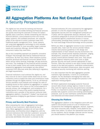 All Aggregation Platforms Are Not Created Equal:
A Security Perspective
W H I T E PA P E R
For more information, go to yodlee.com	 Envestnet | Yodlee
The digital era has arrived for banking and financial
services. Online and mobile banking and financial services
are quickly becoming the channels of choice for today’s
digitally savvy customers. Nimble nonbanking and new era
financial advisors, unencumbered by brick and mortar,
legacy systems, and outdated processes, are using the
power of the Internet to entice customers away from
traditional wealth management firms. These upstarts
are using data aggregation technology to mine valuable
financial information to more accurately target customer
needs and customize offerings, almost before these
consumers realize they need them.
Key to this compelling approach are powerful, innovative
FinApps®that leverage data held by traditional financial
institutions. By their very nature, these solutions access
sensitive personal and financial consumer details found
within secure online banking, brokerage, bill pay accounts,
and more. The challenge for any financial service provider
is how to both enable online and mobile banking services
powered by aggregation technologies yet also protect
customers from data loss while also adhering to regulatory
and legal requirements.
Financial institutions must embrace the digital era, and
they must do so now to avoid market share loss as more
customers come to expect the ease and convenience made
possible through the digital channel. To do so, all financial
service providers must evaluate and manage the risks of
enabling access to their systems by aggregators in support
of their customers, with a focus on the crucial aspects of
security, privacy, risk management, and compliance. As a
trusted partner of many of the world’s leading financial
institutions and a provider of the premier consumer data
aggregation platform, Envestnet®| Yodlee®has broad and
deep experience bridging the gap between innovation and
security.
Privacy and Security Best Practices
When evaluating the risks of aggregation technology,
security of your customers’ data should be top of
mind. Many aggregation providers do not have direct
relationships, and therefore direct obligations, with the
financial institutions that hold their customers’ accounts
and data. This means the security of your customers’
personally identifiable information is unknown to the
financial institution (FI) once accessed by the aggregation
provider. It is the FI’s responsibility to ensure that
appropriate security and risk management protocols are
in place, with the appropriate physical, electronic, and
procedural safeguards to ensure all financial information
is protected against unauthorized access or misuse.
Unfortunately, providing these controls is too great a task
for most early-stage financial technology service providers.
Before you allow an aggregator access to your customers’
valuable data, make sure the service provider follows
industry best practice guidelines in the design and
implementation of their network security environment. For
example, they should provide separate production, staging,
development, corporate, and specialty networks, with
access control devices between each zone. They should
further segment networks within each zone to apply
granular security and audit controls appropriate to each
function. Other key controls to ask about include restricted
access to the data and systems, multi-factor authentication,
resilient and redundant infrastructure, data encryption, and
centralized security monitoring with real-time alerting.
It is also important that the data aggregation provider
maintains high standards, in terms of a certification
program, for the developers leveraging their data and
resources. Another key risk management process is the
application testing program.
All fintech applications leveraging customer financial
account data should undergo rigorous review to ensure
they meet the highest security and performance standards.
Finally, it is important to assess if the data aggregation
provider fully supports current and evolving authentication
protocols, such as new multi-factor authentication (MFA),
and federated and token-based architectures.
Choosing the Platform
The aggregation platform is the integration point with your
systems and should consist of a set of infrastructure
components that intelligently aggregate, cleanse, augment,
and store consumer data. However, some platforms are
better than others. To reduce the operational load and risk
to your systems, and to manage customer service issues,
you should assess if the platform you choose:
 