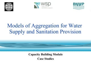 Models of Aggregation for Water
Supply and Sanitation Provision
Capacity Building Module
Case Studies
 