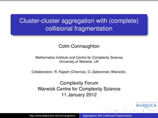 Cluster-cluster aggregation with (complete)
          collisional fragmentation

                           Colm Connaughton

        Mathematics Institute and Centre for Complexity Science,
                      University of Warwick, UK

    Collaborators: R. Rajesh (Chennai), O. Zaboronski (Warwick).


                  Complexity Forum
         Warwick Centre for Complexity Science
                  11 January 2012



   http://www.slideshare.net/connaughtonc   Aggregation with Collisional Fragmentation
 