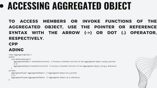 ACCESSING AGGREGATED OBJECT
TO ACCESS MEMBERS OR INVOKE FUNCTIONS OF THE
AGGREGATED OBJECT, USE THE POINTER OR REFERENCE
SYNTAX WITH THE ARROW (->) OR DOT (.) OPERATOR,
RESPECTIVELY.
CPP
ADING
class AggregatingClass {
public:
void doSomething() {
aggregatedObject->memberFunction(); // Access a member function of the aggregated object using a pointer
// or
aggregatedObject.memberFunction(); // Access a member function of the aggregated object using a reference
}
private:
AggregatedType* aggregatedObject; // Aggregated object as a pointer
// or
AggregatedType& aggregatedObject; // Aggregated object as a reference
};
 